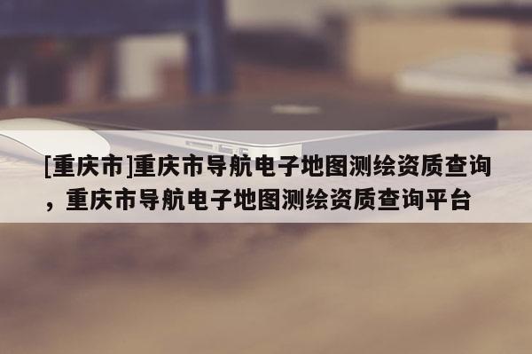 [重慶市]重慶市導航電子地圖測繪資質查詢，重慶市導航電子地圖測繪資質查詢平臺