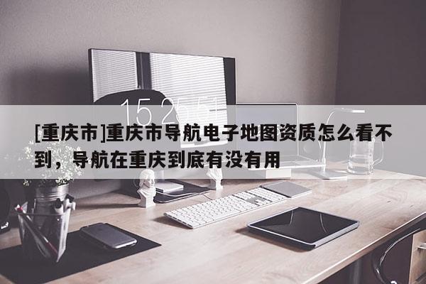 [重慶市]重慶市導航電子地圖資質怎么看不到，導航在重慶到底有沒有用