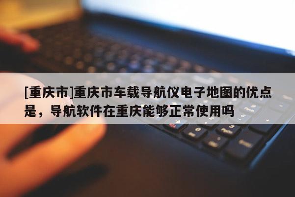 [重慶市]重慶市車載導航儀電子地圖的優點是，導航軟件在重慶能夠正常使用嗎
