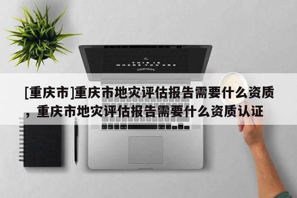 [重慶市]重慶市地災評估報告需要什么資質，重慶市地災評估報告需要什么資質認證