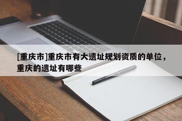 [重慶市]重慶市有大遺址規劃資質的單位，重慶的遺址有哪些