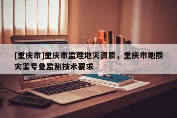 [重慶市]重慶市監理地災資質，重慶市地質災害專業監測技術要求