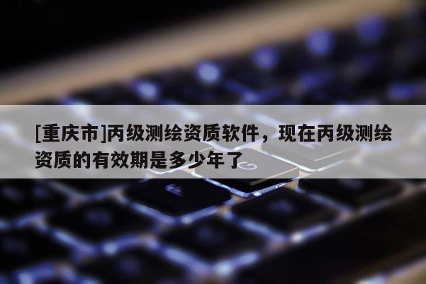 [重慶市]丙級測繪資質軟件，現在丙級測繪資質的有效期是多少年了