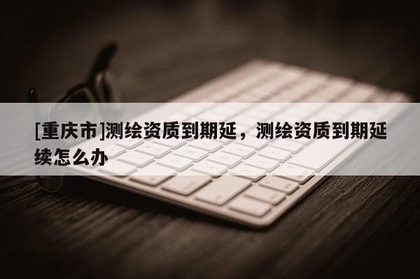 [重慶市]測繪資質到期延，測繪資質到期延續怎么辦