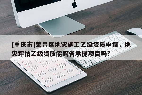 [重慶市]榮昌區地災施工乙級資質申請，地災評估乙級資質能跨省承攬項目嗎?