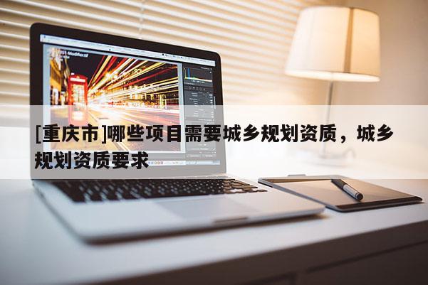 [重慶市]哪些項目需要城鄉規劃資質，城鄉規劃資質要求