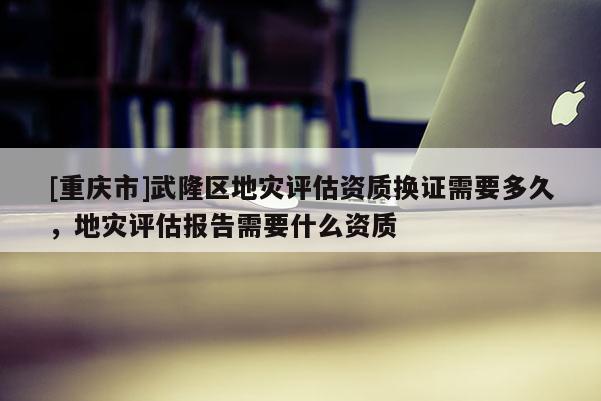 [重慶市]武隆區地災評估資質換證需要多久，地災評估報告需要什么資質