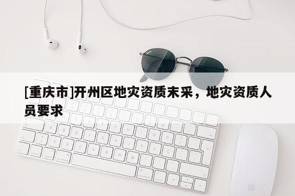 [重慶市]開州區地災資質末采，地災資質人員要求