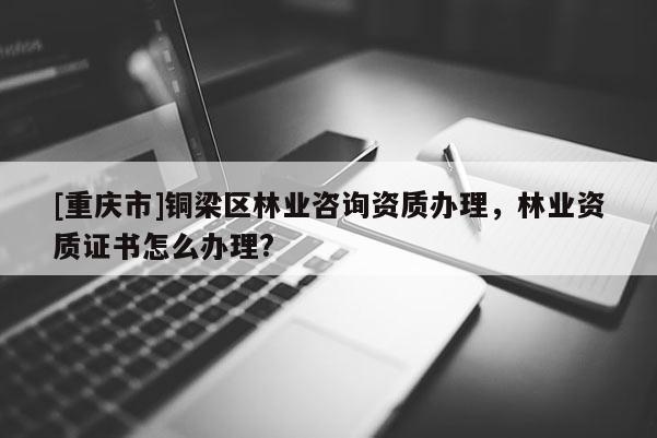 [重慶市]銅梁區林業咨詢資質辦理，林業資質證書怎么辦理?