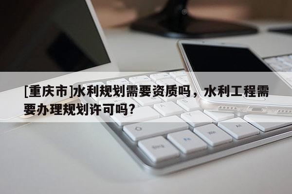 [重慶市]水利規劃需要資質嗎，水利工程需要辦理規劃許可嗎?