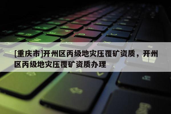 [重慶市]開州區丙級地災壓覆礦資質，開州區丙級地災壓覆礦資質辦理