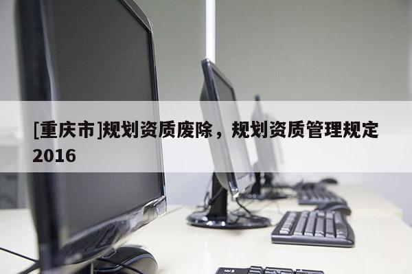 [重慶市]規劃資質廢除，規劃資質管理規定2016