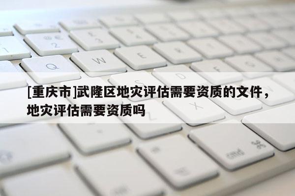 [重慶市]武隆區地災評估需要資質的文件，地災評估需要資質嗎