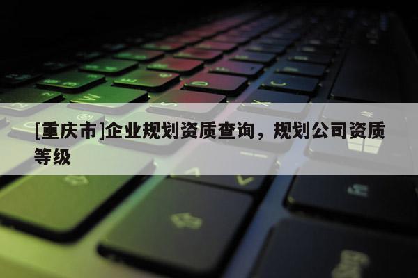 [重慶市]企業規劃資質查詢，規劃公司資質等級
