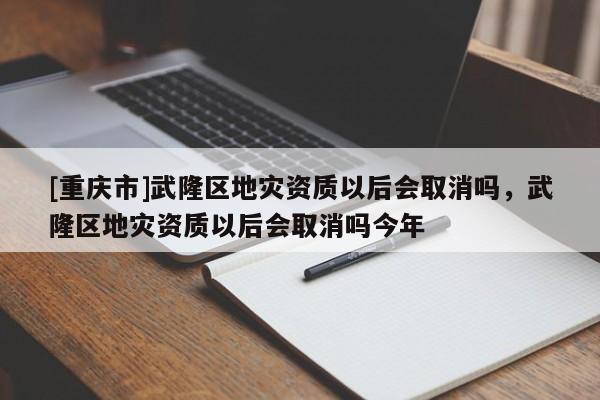 [重慶市]武隆區地災資質以后會取消嗎，武隆區地災資質以后會取消嗎今年