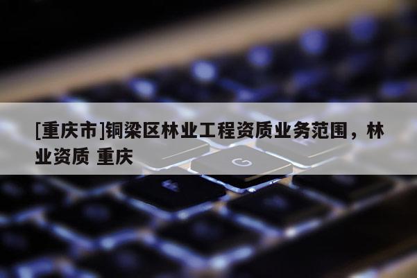 [重慶市]銅梁區林業工程資質業務范圍，林業資質 重慶