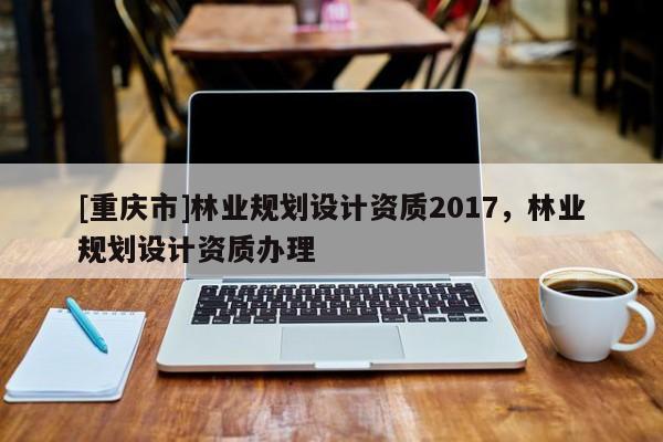 [重慶市]林業規劃設計資質2017，林業規劃設計資質辦理