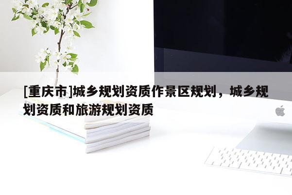 [重慶市]城鄉規劃資質作景區規劃，城鄉規劃資質和旅游規劃資質