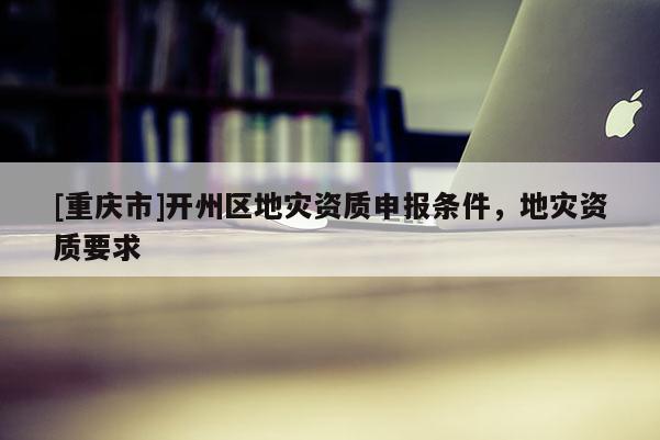 [重慶市]開州區地災資質申報條件，地災資質要求