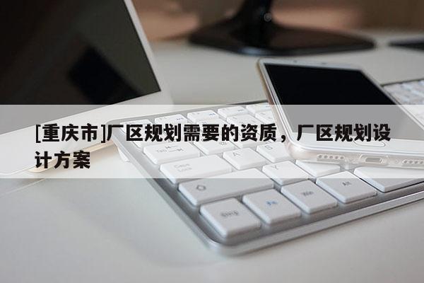 [重慶市]廠區(qū)規(guī)劃需要的資質(zhì)，廠區(qū)規(guī)劃設(shè)計(jì)方案