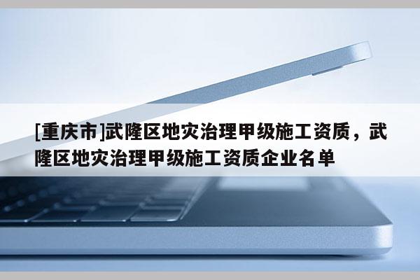 [重慶市]武隆區地災治理甲級施工資質，武隆區地災治理甲級施工資質企業名單