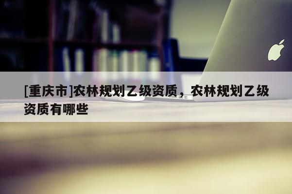 [重慶市]農林規劃乙級資質，農林規劃乙級資質有哪些