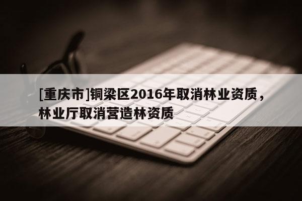 [重慶市]銅梁區2016年取消林業資質，林業廳取消營造林資質