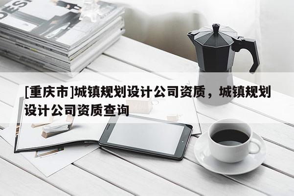 [重慶市]城鎮規劃設計公司資質，城鎮規劃設計公司資質查詢