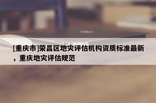 [重慶市]榮昌區地災評估機構資質標準最新，重慶地災評估規范