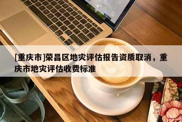 [重慶市]榮昌區地災評估報告資質取消，重慶市地災評估收費標準