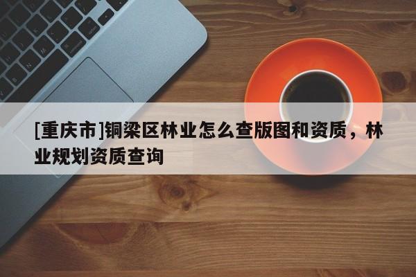 [重慶市]銅梁區林業怎么查版圖和資質，林業規劃資質查詢