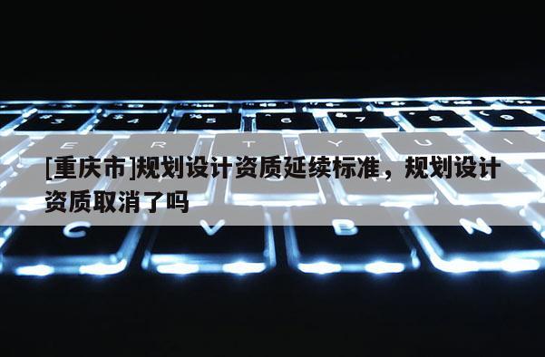 [重慶市]規劃設計資質延續標準，規劃設計資質取消了嗎