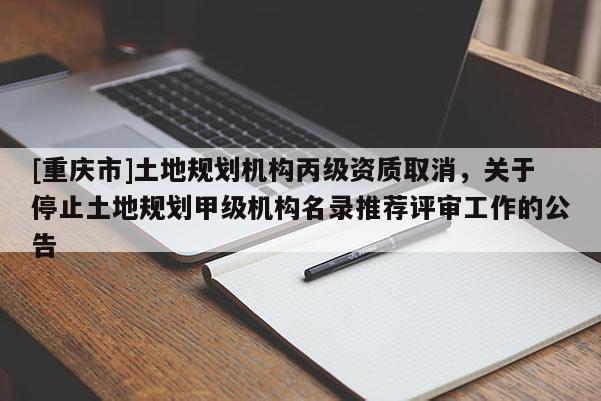 [重慶市]土地規劃機構丙級資質取消，關于停止土地規劃甲級機構名錄推薦評審工作的公告