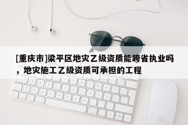 [重慶市]梁平區地災乙級資質能跨省執業嗎，地災施工乙級資質可承擔的工程