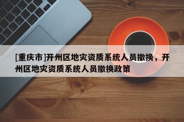 [重慶市]開州區地災資質系統人員撤換，開州區地災資質系統人員撤換政策