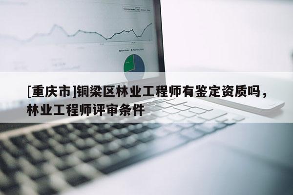 [重慶市]銅梁區林業工程師有鑒定資質嗎，林業工程師評審條件
