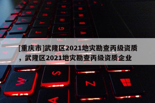 [重慶市]武隆區2021地災勘查丙級資質，武隆區2021地災勘查丙級資質企業