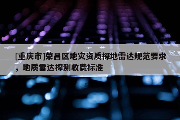 [重慶市]榮昌區地災資質探地雷達規范要求，地質雷達探測收費標準