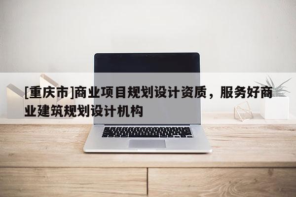 [重慶市]商業(yè)項目規(guī)劃設(shè)計資質(zhì)，服務(wù)好商業(yè)建筑規(guī)劃設(shè)計機構(gòu)