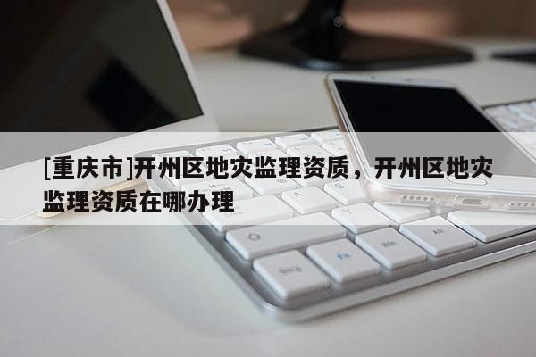 [重慶市]開州區地災監理資質，開州區地災監理資質在哪辦理