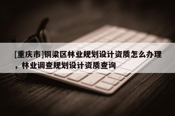 [重慶市]銅梁區(qū)林業(yè)規(guī)劃設(shè)計(jì)資質(zhì)怎么辦理，林業(yè)調(diào)查規(guī)劃設(shè)計(jì)資質(zhì)查詢