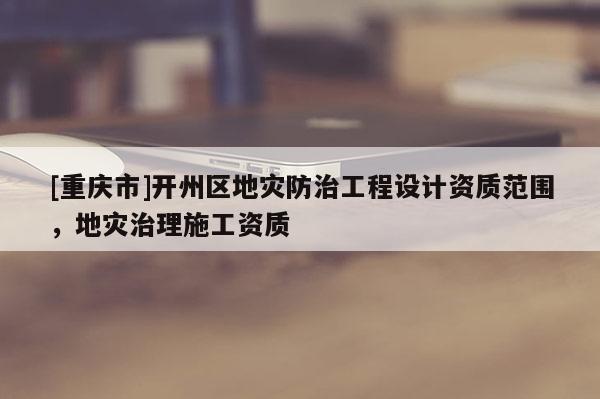 [重慶市]開州區地災防治工程設計資質范圍，地災治理施工資質