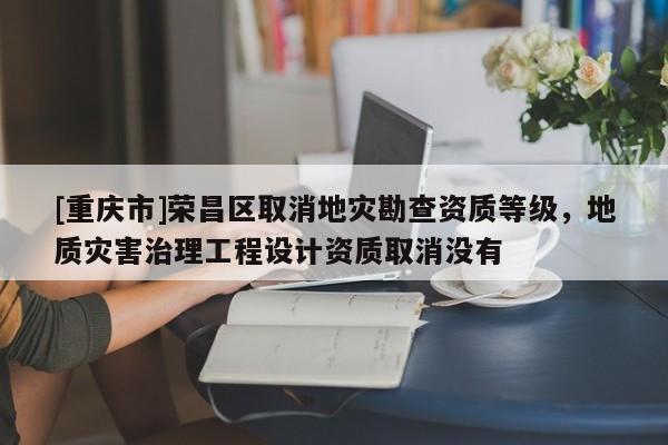 [重慶市]榮昌區取消地災勘查資質等級，地質災害治理工程設計資質取消沒有