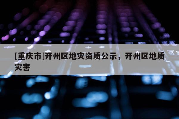 [重慶市]開州區(qū)地災(zāi)資質(zhì)公示，開州區(qū)地質(zhì)災(zāi)害