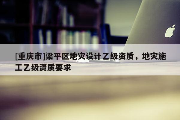 [重慶市]梁平區(qū)地災(zāi)設(shè)計(jì)乙級(jí)資質(zhì)，地災(zāi)施工乙級(jí)資質(zhì)要求