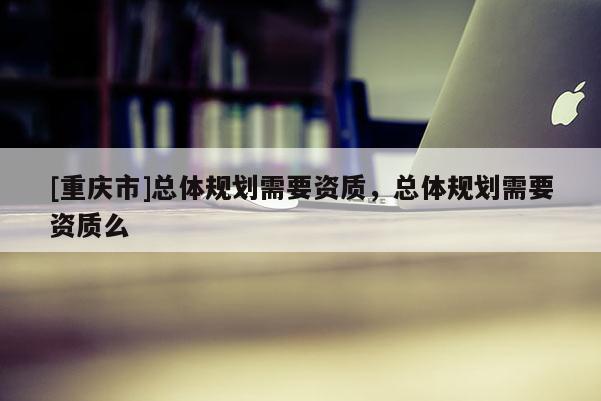 [重慶市]總體規(guī)劃需要資質(zhì)，總體規(guī)劃需要資質(zhì)么
