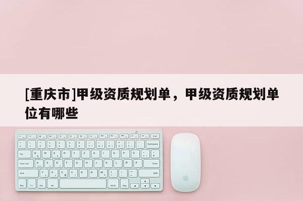 [重慶市]甲級資質(zhì)規(guī)劃單，甲級資質(zhì)規(guī)劃單位有哪些