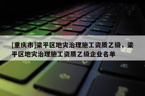 [重慶市]梁平區(qū)地災(zāi)治理施工資質(zhì)乙級(jí)，梁平區(qū)地災(zāi)治理施工資質(zhì)乙級(jí)企業(yè)名單