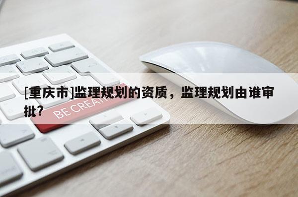 [重慶市]監(jiān)理規(guī)劃的資質(zhì)，監(jiān)理規(guī)劃由誰審批?