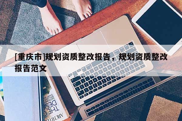 [重慶市]規(guī)劃資質(zhì)整改報告，規(guī)劃資質(zhì)整改報告范文